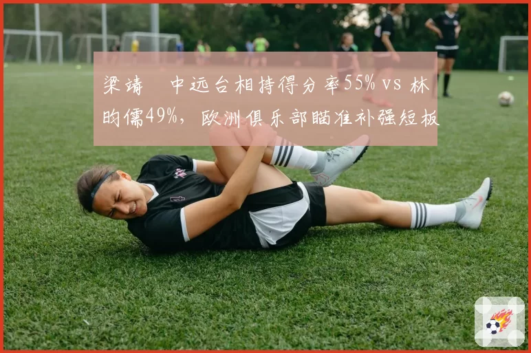 梁靖崑中远台相持得分率55% vs 林昀儒49%,欧洲俱乐部瞄准补强短板