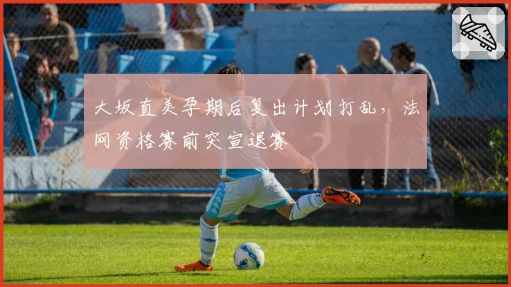 大坂直美孕期后复出计划打乱，法网资格赛前突宣退赛