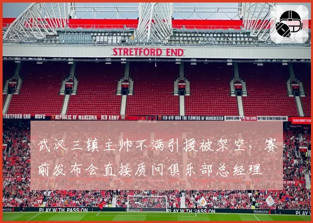 武汉三镇主帅不满引援被架空，赛前发布会直接质问俱乐部总经理