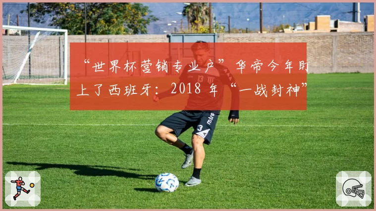 “世界杯营销专业户”华帝今年盯上了西班牙：2018 年“一战封神”一幕会再次上演吗？