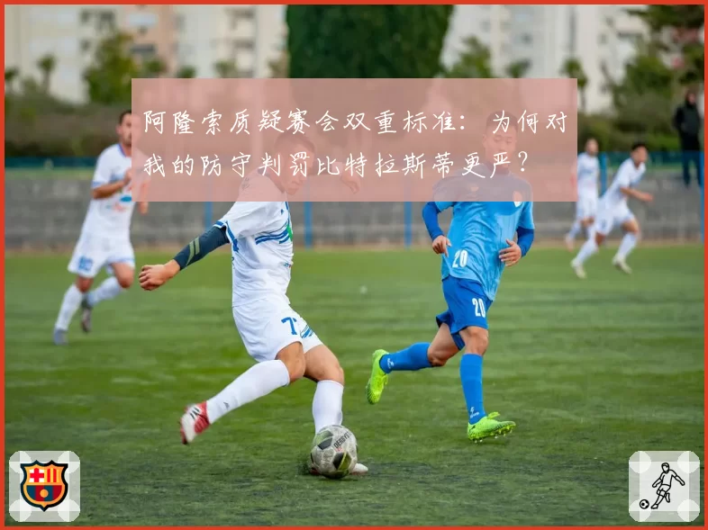 阿隆索质疑赛会双重标准：为何对我的防守判罚比特拉斯蒂更严？