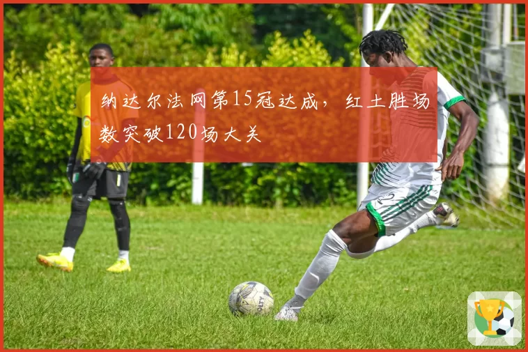 纳达尔法网第15冠达成,红土胜场数突破120场大关