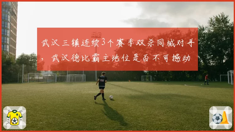 武汉三镇连续3个赛季双杀同城对手，武汉德比霸主地位是否不可撼动？
