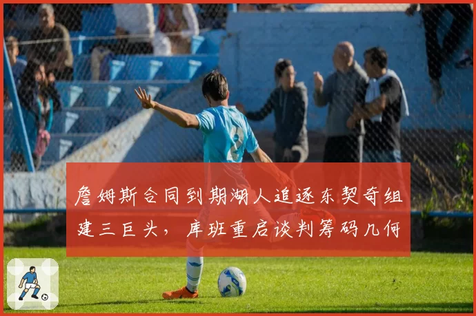 詹姆斯合同到期湖人追逐东契奇组建三巨头,库班重启谈判筹码几何?
