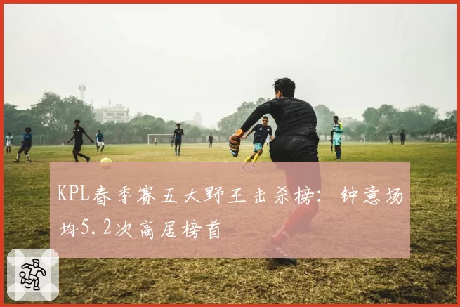 KPL春季赛五大野王击杀榜:钟意场均5.2次高居榜首
