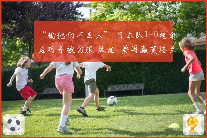 “输他们不丢人” 日本队1-0绝杀后对手被打服 放话_要再赢英格兰