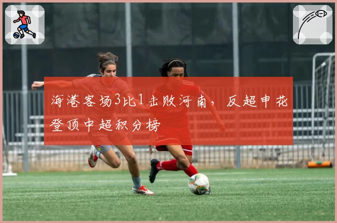 海港客场3比1击败河南，反超申花登顶中超积分榜