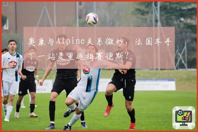 奥康与Alpine关系微妙，法国车手下一站是重返梅赛德斯？