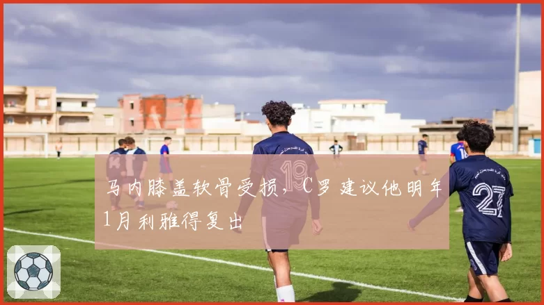 马内膝盖软骨受损,C罗建议他明年1月利雅得复出