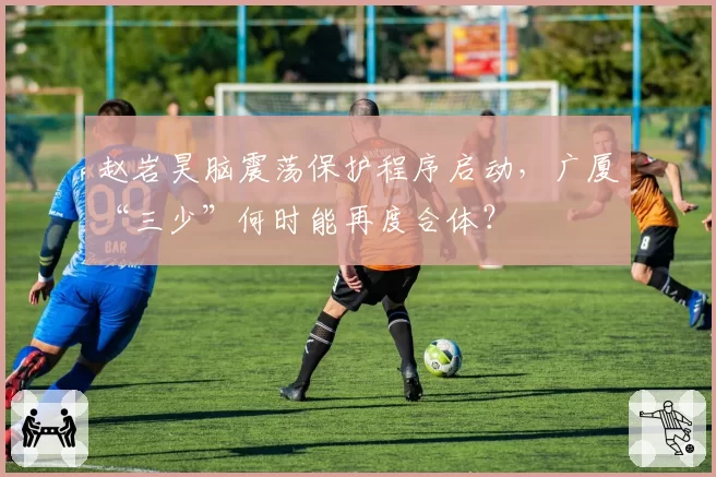 赵岩昊脑震荡保护程序启动，广厦“三少”何时能再度合体？