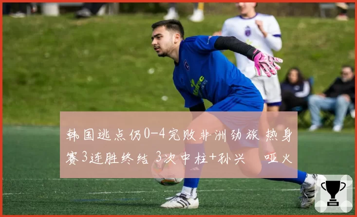 韩国逃点仍0-4完败非洲劲旅 热身赛3连胜终结 3次中柱+孙兴慜哑火