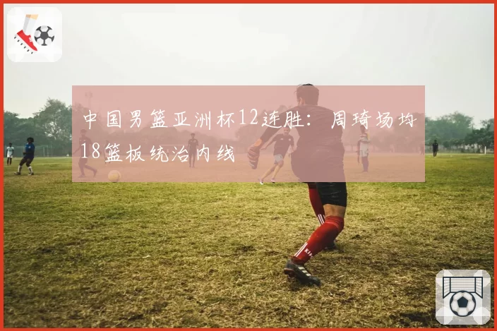 中国男篮亚洲杯12连胜：周琦场均18篮板统治内线