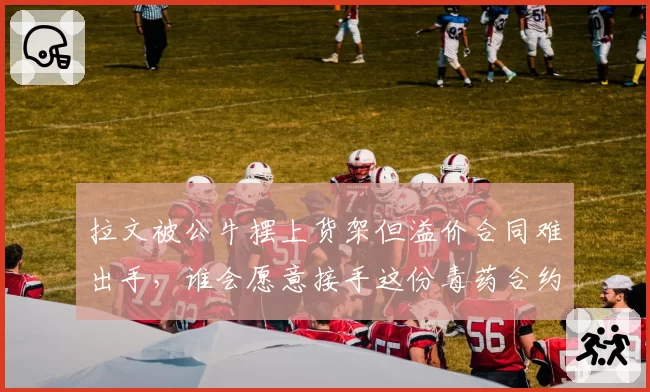 拉文被公牛摆上货架但溢价合同难出手,谁会愿意接手这份毒药合约?