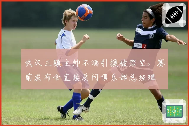 武汉三镇主帅不满引援被架空，赛前发布会直接质问俱乐部总经理