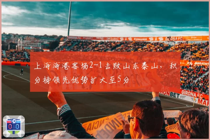 上海海港客场2-1击败山东泰山,积分榜领先优势扩大至5分
