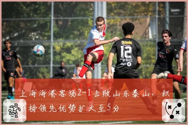 上海海港客场2-1击败山东泰山,积分榜领先优势扩大至5分