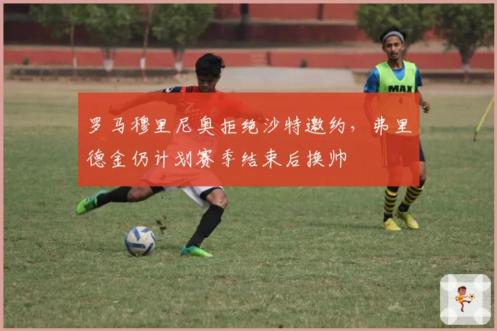 罗马穆里尼奥拒绝沙特邀约，弗里德金仍计划赛季结束后换帅