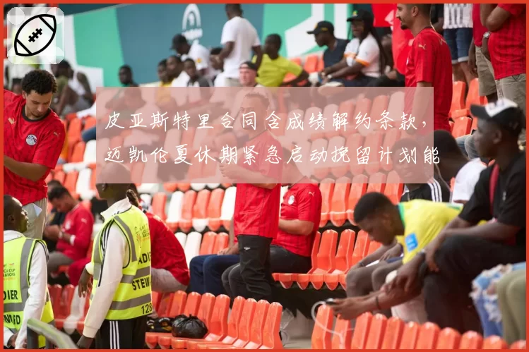 皮亚斯特里合同含成绩解约条款，迈凯伦夏休期紧急启动挽留计划能否奏效？