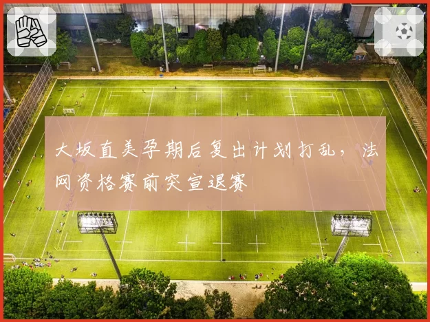 大坂直美孕期后复出计划打乱，法网资格赛前突宣退赛