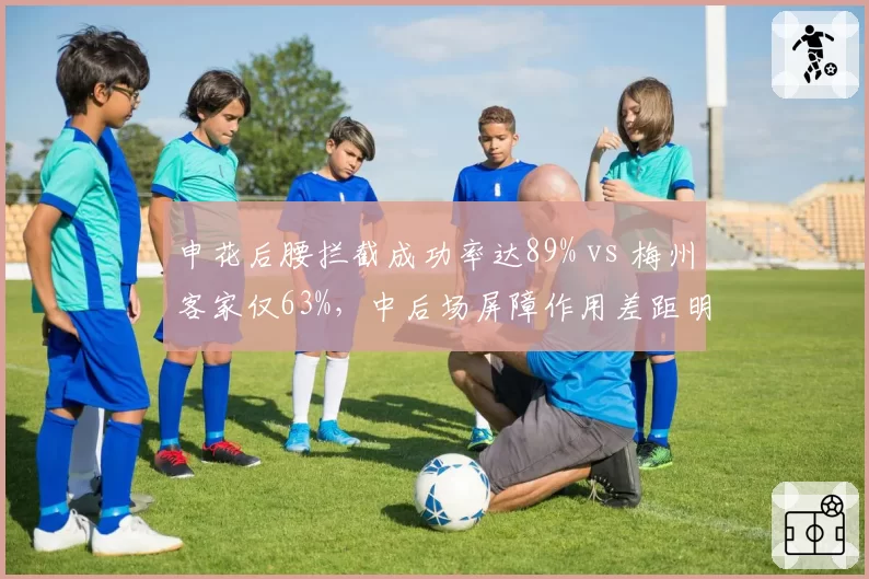 申花后腰拦截成功率达89% vs 梅州客家仅63%,中后场屏障作用差距明显