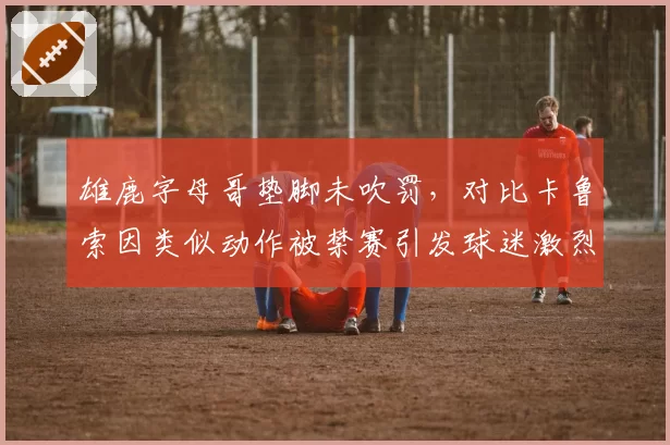 雄鹿字母哥垫脚未吹罚，对比卡鲁索因类似动作被禁赛引发球迷激烈争论